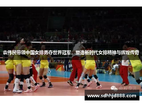 袁伟民带领中国女排勇夺世界冠军，塑造新时代女排精神与辉煌传奇